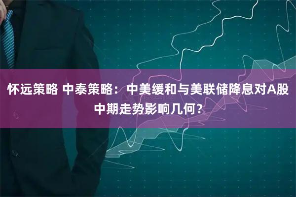 怀远策略 中泰策略：中美缓和与美联储降息对A股中期走势影响几何？