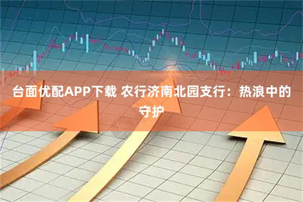 台面优配APP下载 农行济南北园支行：热浪中的守护
