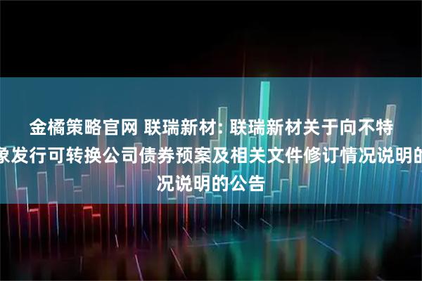 金橘策略官网 联瑞新材: 联瑞新材关于向不特定对象发行可转换公司债券预案及相关文件修订情况说明的公告