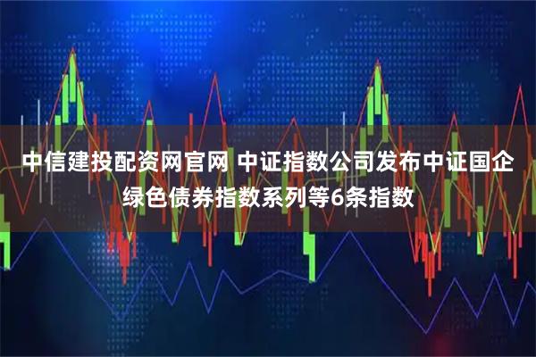 中信建投配资网官网 中证指数公司发布中证国企绿色债券指数系列等6条指数