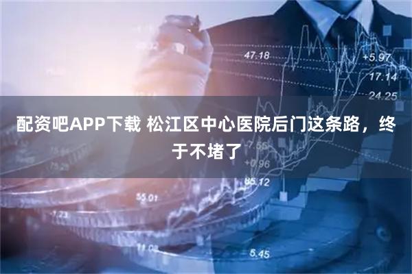 配资吧APP下载 松江区中心医院后门这条路，终于不堵了