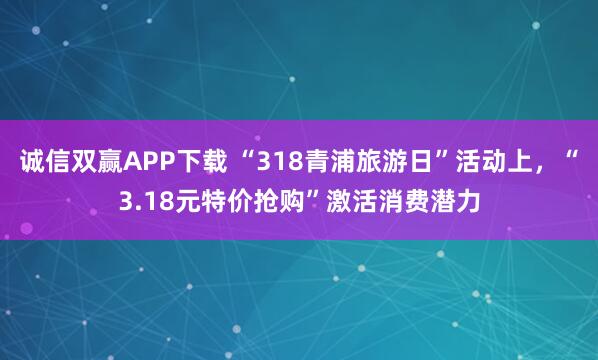 诚信双赢APP下载 “318青浦旅游日”活动上，“3.18元特价抢购”激活消费潜力