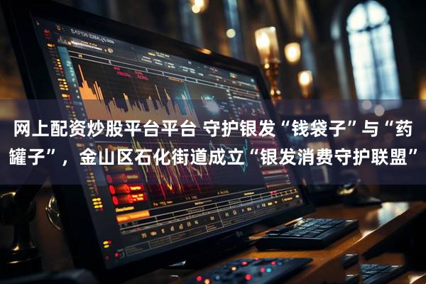 网上配资炒股平台平台 守护银发“钱袋子”与“药罐子”，金山区石化街道成立“银发消费守护联盟”