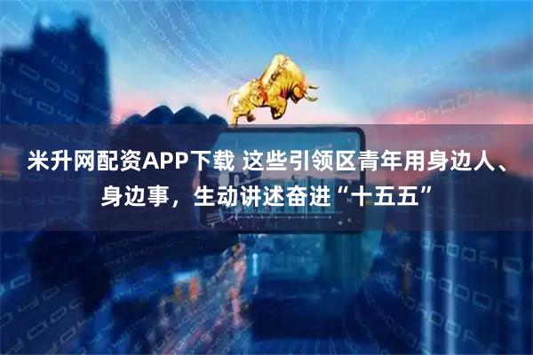 米升网配资APP下载 这些引领区青年用身边人、身边事，生动讲述奋进“十五五”