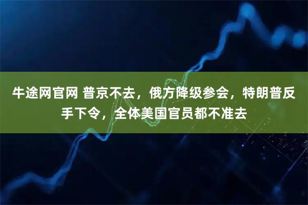 牛途网官网 普京不去,俄方降级参会,特朗普反手下令,全体美国官员都不准去
