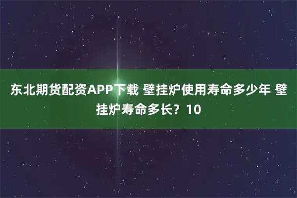 东北期货配资APP下载 壁挂炉使用寿命多少年 壁挂炉寿命多长?10