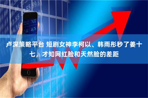 卢深策略平台 短剧女神李柯以、韩雨彤秒了姜十七，才知网红脸和天然脸的差距