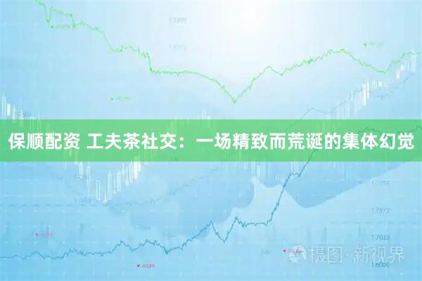 保顺配资 工夫茶社交：一场精致而荒诞的集体幻觉