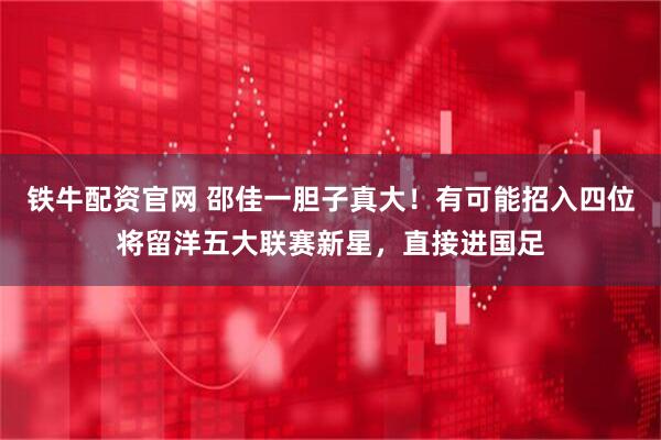 铁牛配资官网 邵佳一胆子真大！有可能招入四位将留洋五大联赛新星，直接进国足