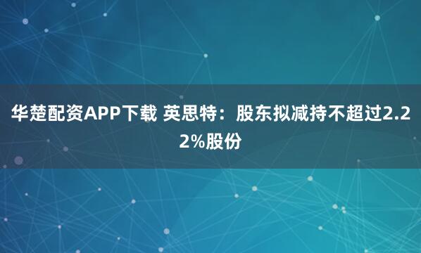 华楚配资APP下载 英思特：股东拟减持不超过2.22%股份