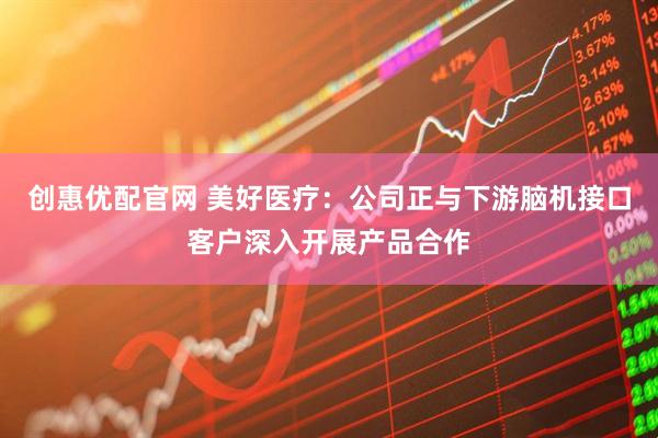 创惠优配官网 美好医疗:公司正与下游脑机接口客户深入开展产品合作