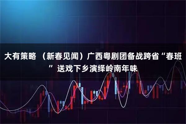 大有策略 （新春见闻）广西粤剧团备战跨省“春班” 送戏下乡演绎岭南年味