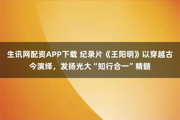 生讯网配资APP下载 纪录片《王阳明》以穿越古今演绎，发扬光大“知行合一”精髓
