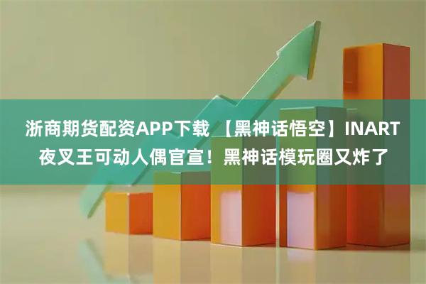 浙商期货配资APP下载 【黑神话悟空】INART夜叉王可动人偶官宣！黑神话模玩圈又炸了