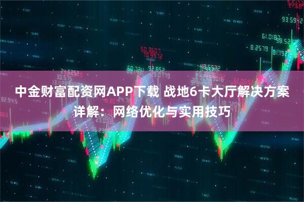 中金财富配资网APP下载 战地6卡大厅解决方案详解:网络优化与实用技巧