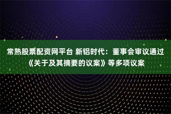常熟股票配资网平台 新铝时代：董事会审议通过《关于及其摘要的议案》等多项议案