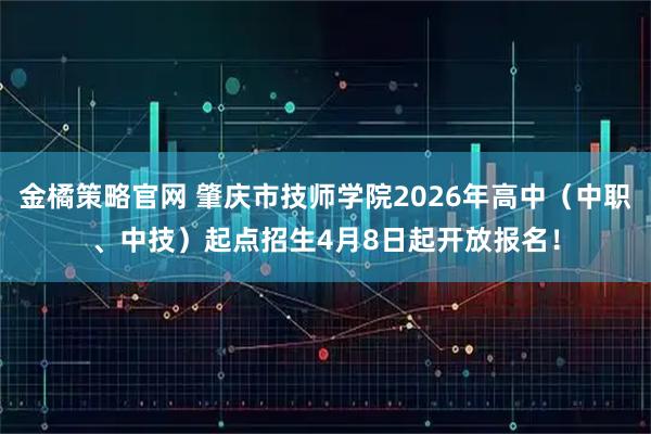 金橘策略官网 肇庆市技师学院2026年高中（中职、中技）起点招生4月8日起开放报名！